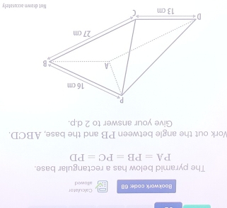 Bookwork code: 68 allowedt Calculator 
The pyramid below has a rectangular base.
PA=PB=PC=PD
Work out the angle between PB and the base, ABCD. 
Give your answer to 2 d.p. 
awn accurately