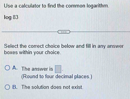 Use a calculator to find the common logarithm.
log 83
Select the correct choice below and fill in any answer
boxes within your choice.
A. The answer is □. 
(Round to four decimal places.)
B. The solution does not exist.