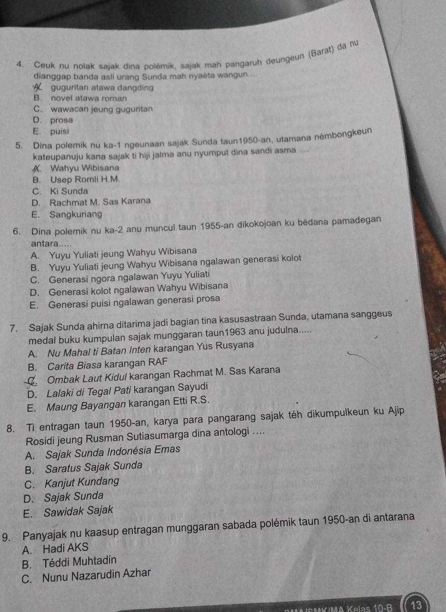 Ceuk nu nolak sajak dina polémík, sajak mah pangaruh deungeun (Barat) da nu
dianggap banda asli urang Sunda mah nyaéta wangun
guguritan stawa dangding
B. novel atawa roman
C. wawacan jeung guguritan
D. prosa
E. puisi
5. Dina polemik nu ka-1 ngeunaan sajak Sunda taun1950-an, utamana némbongkeun
kateupanuju kana sajak ti hiji jalma anu nyumput dina sandi asma
A. Wahyu Wibisana
B. Usep Romli H.M.
C. Ki Sunda
D. Rachmat M. Sas Karana
E. Sangkuriang
6. Dina polemik nu ka-2 anu muncul taun 1955-an dikokojoan ku bédana pamadegan
antara....
A. Yuyu Yuliati jeung Wahyu Wibisana
B. Yuyu Yuliati jeung Wahyu Wibisana ngalawan generasi kolot
C. Generasi ngora ngalawan Yuyu Yuliati
D. Generasi kolot ngalawan Wahyu Wibisana
E. Generasi puisi ngalawan generasi prosa
7. Sajak Sunda ahirna ditarima jadi bagian tina kasusastraan Sunda, utamana sanggeus
medal buku kumpulan sajak munggaran taun1963 anu judulna.....
A. Nu Mahal ti Batan Inten karangan Yus Rusyana
A
B. Carita Biasa karangan RAF
C Ombak Laut Kidul karangan Rachmat M. Sas Karana
D. Lalaki di Tegal Pati karangan Sayudi
E. Maung Bayangan karangan Etti R.S.
8. Ti entragan taun 1950-an, karya para pangarang sajak téh dikumpulkeun ku Ajip
Rosidi jeung Rusman Sutiasumarga dina antologi ....
A. Sajak Sunda Indonésia Emas
B. Saratus Sajak Sunda
C. Kanjut Kundang
D. Sajak Sunda
E. Sawidak Sajak
9. Panyajak nu kaasup entragan munggaran sabada polémik taun 1950-an di antarana
A. Hadi AKS
B. Téddi Muhtadin
C. Nunu Nazarudin Azhar
M     M A K elas  10-B 13