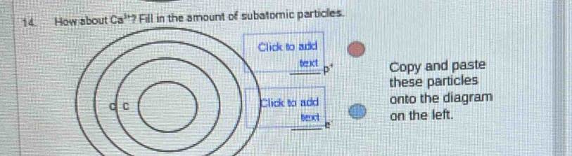 How about Ca^(5n) ? Fill in the amount of subatomic particles. 
Click to add 
teact Copy and paste 
p 
these particles
C C Click to add onto the diagram 
teact on the left. 
e