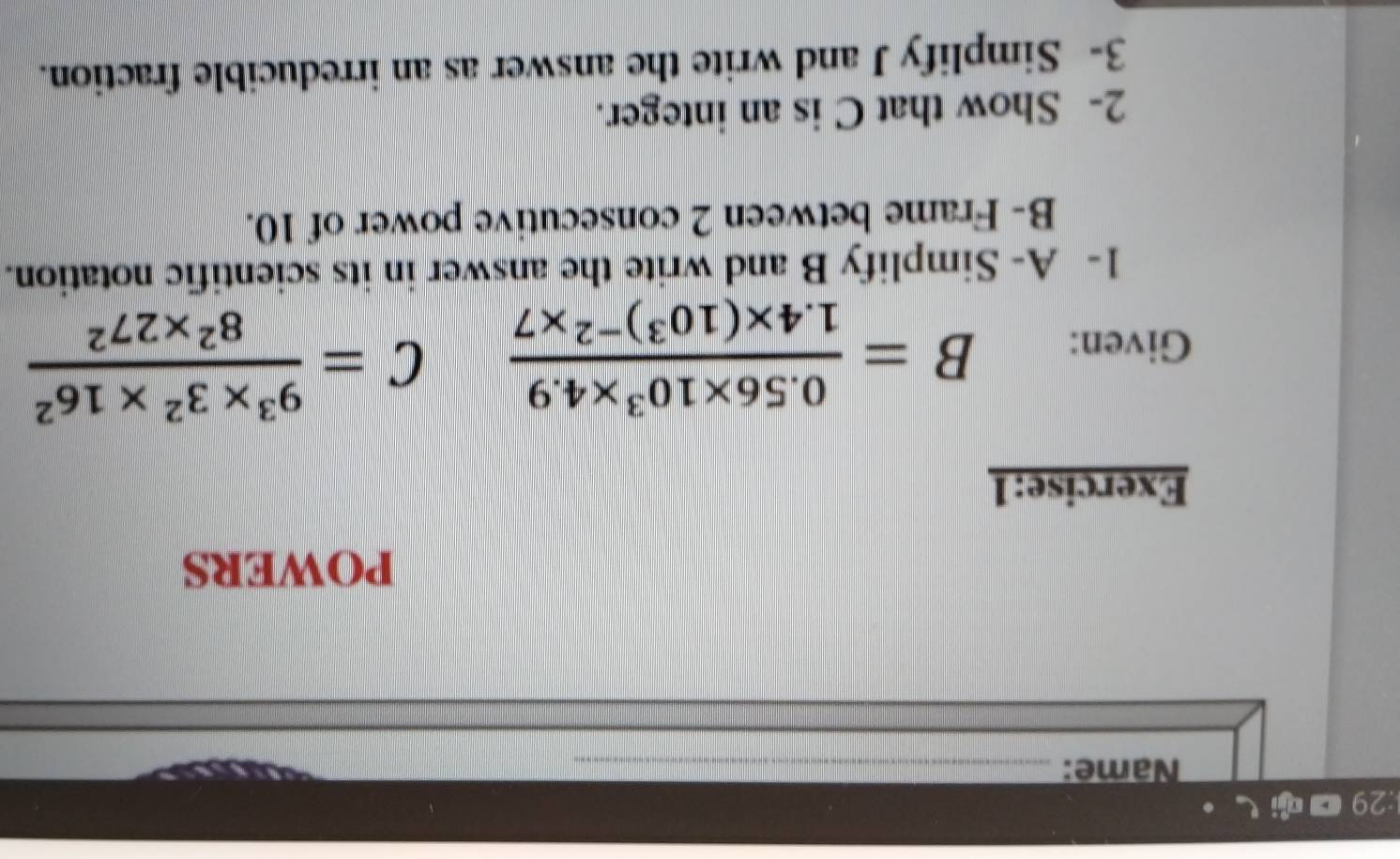 29 ■ し· 
Name:_ 
POWERS 
Exercise:1 
Given: B=frac 0.56* 10^3* 4.91.4* (10^3)^-2* 7 C= (9^3* 3^2* 16^2)/8^2* 27^2 
1- A- Simplify B and write the answer in its scientific notation. 
B- Frame between 2 consecutive power of 10. 
2- Show that C is an integer. 
3- Simplify J and write the answer as an irreducible fraction.