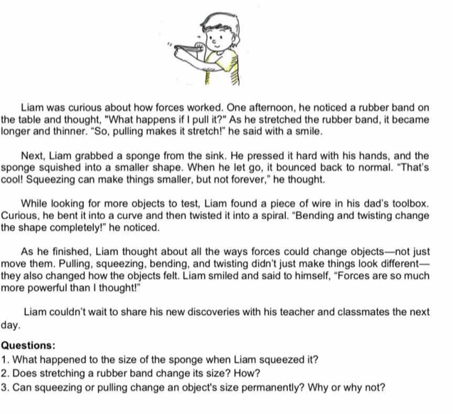 Liam was curious about how forces worked. One afternoon, he noticed a rubber band on 
the table and thought, "What happens if I pull it?" As he stretched the rubber band, it became 
longer and thinner. “So, pulling makes it stretch!” he said with a smile. 
Next, Liam grabbed a sponge from the sink. He pressed it hard with his hands, and the 
sponge squished into a smaller shape. When he let go, it bounced back to normal. “That’s 
cool! Squeezing can make things smaller, but not forever," he thought. 
While looking for more objects to test, Liam found a piece of wire in his dad's toolbox. 
Curious, he bent it into a curve and then twisted it into a spiral. "Bending and twisting change 
the shape completely!" he noticed. 
As he finished, Liam thought about all the ways forces could change objects—not just 
move them. Pulling, squeezing, bending, and twisting didn't just make things look different— 
they also changed how the objects felt. Liam smiled and said to himself, “Forces are so much 
more powerful than I thought!" 
Liam couldn't wait to share his new discoveries with his teacher and classmates the next 
day. 
Questions: 
1. What happened to the size of the sponge when Liam squeezed it? 
2. Does stretching a rubber band change its size? How? 
3. Can squeezing or pulling change an object's size permanently? Why or why not?