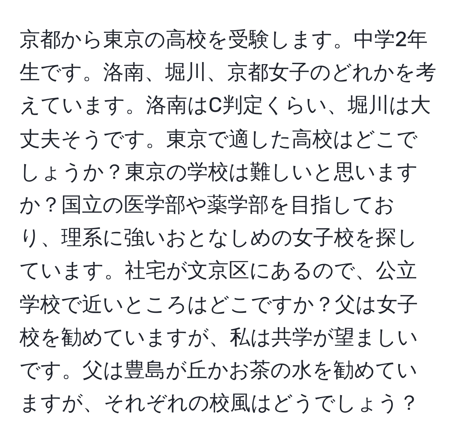 京都から東京の高校を受験します。中学2年生です。洛南、堀川、京都女子のどれかを考えています。洛南はC判定くらい、堀川は大丈夫そうです。東京で適した高校はどこでしょうか？東京の学校は難しいと思いますか？国立の医学部や薬学部を目指しており、理系に強いおとなしめの女子校を探しています。社宅が文京区にあるので、公立学校で近いところはどこですか？父は女子校を勧めていますが、私は共学が望ましいです。父は豊島が丘かお茶の水を勧めていますが、それぞれの校風はどうでしょう？