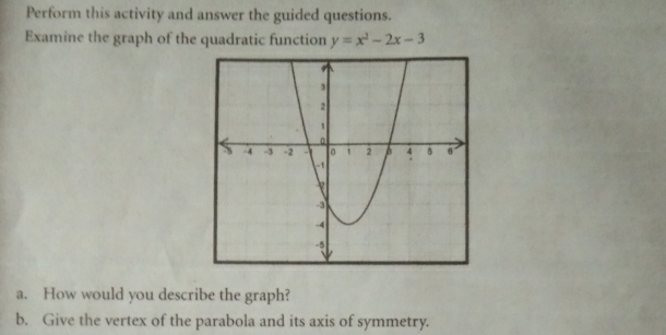 Perform this activity and answer the guided questions. 
Examine the graph of the quadratic function y=x^2-2x-3
a. How would you describe the graph? 
b. Give the vertex of the parabola and its axis of symmetry.