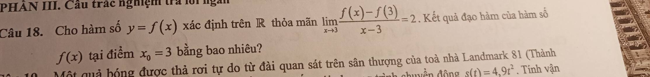 PHAN III. Cầu trác nghệm trả lội ngàn 
Câu 18. Cho hàm số y=f(x) xác định trên R thỏa mãn limlimits _xto 3 (f(x)-f(3))/x-3 =2. Kết quả đạo hàm của hàm số
f(x) tại điểm x_0=3 bằng bao nhiêu? 
Một quả hóng được thả rơi tự do từ đài quan sát trên sân thượng của toà nhà Landmark 81 (Thành 
đền động s(t)=4,9t^2. Tính vận