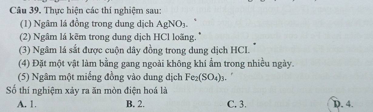 Thực hiện các thí nghiệm sau:
(1) Ngâm lá đồng trong dung dịch AgNO_3. 
(2) Ngâm lá kẽm trong dung dịch HCl loãng.
(3) Ngâm lá sắt được cuộn dây đồng trong dung dịch HCI.
(4) Đặt một vật làm bằng gang ngoài không khí ẩm trong nhiều ngày.
(5) Ngâm một miếng đồng vào dung dịch Fe_2(SO_4)_3. 
Số thí nghiệm xảy ra ăn mòn điện hoá là
A. 1. B. 2. C. 3. D. 4.