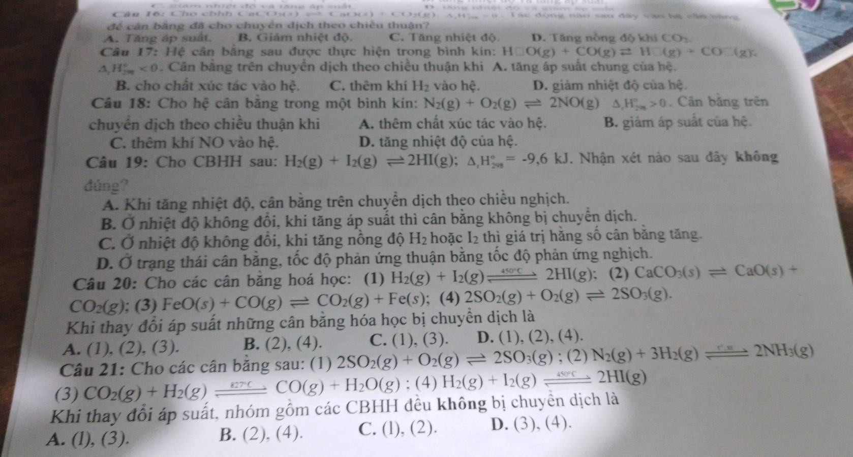 Cân ló: Cho chhh Ca C_B(x)+C(x)_2( Tác động nào sau đây vào hệ cần bằng
để cân bằng đã cho chuyển địch theo chiều thuận?
A. Tăng áp suất. B. Giảm nhiệt độ. C. Tăng nhiệt độ. D. Tăng nồng độ khí CO
Câu 17:Hhat C é cân bằng sau được thực hiện trong bình kin: H□ O(g)+CO(g)leftharpoons H□ (g)+CO□ (g);
△ ,H_(2m)°<0</tex> . Cần băng trên chuyển dịch theo chiều thuận khi A. tăng áp suất chung của hệ.
B. cho chất xúc tác vào hhat e. C. thêm khí H_2 vào hệ. D. giảm nhiệt độ của hệ.
Câu 18: Cho hệ cân bằng trong một bình kín: N_2(g)+O_2(g)leftharpoons 2NO(g) △ _rH_(2n)°>0. Cân băng trên
chuyến dịch theo chiều thuận khi A. thêm chất xúc tác vào hệ. B. giảm áp suất của hệ.
C. thêm khí NO vào hệ. D. tăng nhiệt độ của hệ.
Câu 19: Cho CBHH sau: H_2(g)+I_2(g)leftharpoons 2HI(g);△ _rH_(298)°=-9,6kJ. Nhận xét nào sau đây không
dúng?
A. Khi tăng nhiệt độ, cân bằng trên chuyển dịch theo chiều nghịch.
B. Ở nhiệt độ không đổi, khi tăng áp suất thì cân bằng không bị chuyển dịch.
C. Ở nhiệt độ không đổi, khi tăng nỗng độ H_2 hoặc I_2 thì giá trị hằng số cân bằng tăng.
D. Ở trạng thái cân bằng, tốc độ phản ứng thuận bằng tốc độ phản ứng nghịch.
Câu 20: Cho các cân bằng hoá học: (1) H_2(g)+I_2(g)leftharpoons 2HI(g); (2) CaCO_3(s)leftharpoons CaO(s)+
CO_2(g); (3) FeO(s)+CO(g)leftharpoons CO_2(g)+Fe(s) (4) 2SO_2(g)+O_2(g)leftharpoons 2SO_3(g).
Khi thay đổi áp suất những cân bằng hóa học bị chuyền dịch là
A. (1), (2), (3). B. (2), (4). C. (1) , (3). D. (1), (2), (4).
Câu 21: Cho các cân băng sau: (1) 2SO_2(g)+O_2(g)leftharpoons 2SO_3(g) ;(2 N_2(g)+3H_2(g)leftharpoons 2NH_3(g)
(3) CO_2(g)+H_2(g)leftharpoons CO(g)+H_2O(g);(4)H_2(g)+I_2(g)leftharpoons 2HI(g)
Khi thay đổi áp suất, nhóm gồm các CBHH đều không bị chuyển dịch là
A. (l), (3).
B. (2),(4) C. (l), (2). D. (3), (4).