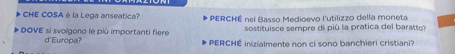 CHE COSA è la Lega anseatica? PERCHÉ nel Basso Medioevo l'utilizzo della moneta 
DOVE si svolgono le più importanti fiere sostituisce sempre di più la pratica del baratto? 
d'Europa? PERCHÉ inizialmente non ci sono banchieri cristiani?