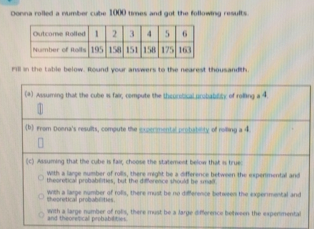 Donna rolled a number cube 1000 times and got the following results.
Fill in the table below. Round your answers to the nearest thousandth.
(#) Assuming that the cube is fair, compute the theoretical probability of rolling a 4.
(b) From Donna's results, compute the experimental probability of rolling a 4
(c) Assuming that the cube is fair, choose the statement below that is true:
With a large number of rolls, there might be a difference between the experimental and
theoretical probabilities, but the difference should be small.
with a large number of rolls, there must be no difference between the experimental and
thepretical probabilities.
with a large number of rolls, there must be a Jarge difference between the experimental
and theoretical probabilities.