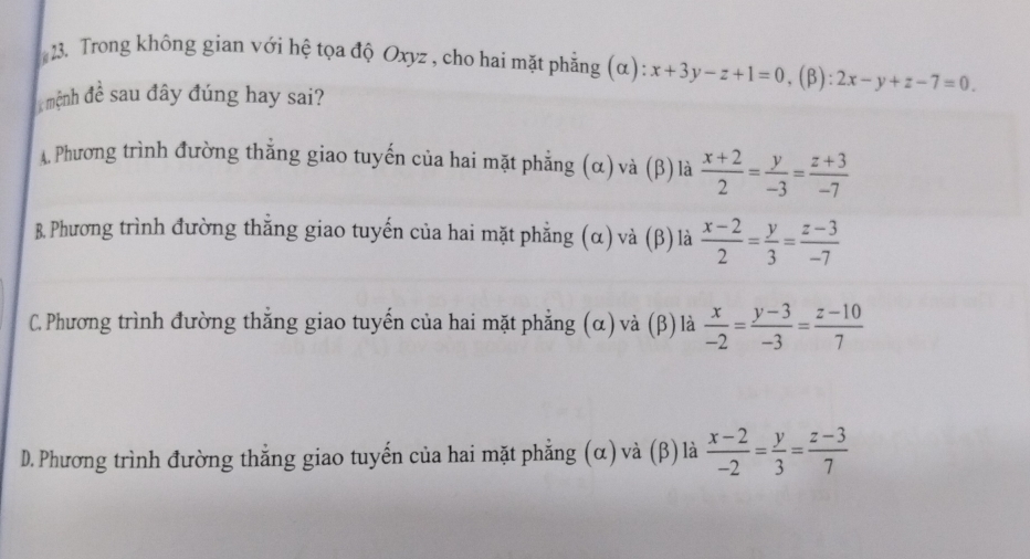 Trong không gian với hệ tọa độ Oxyz , cho hai mặt phẳng (α): x+3y-z+1=0. (β): 2x-y+z-7=0
mệnh đề sau đây đúng hay sai?
A. Phương trình đường thẳng giao tuyến của hai mặt phẳng (α) và (β) là  (x+2)/2 = y/-3 = (z+3)/-7 
B. Phương trình đường thẳng giao tuyến của hai mặt phẳng (α) và (β) là  (x-2)/2 = y/3 = (z-3)/-7 
C. Phương trình đường thắng giao tuyến của hai mặt phẳng (α) và (β) là  x/-2 = (y-3)/-3 = (z-10)/7 
D. Phương trình đường thẳng giao tuyến của hai mặt phẳng (α) và (β) là  (x-2)/-2 = y/3 = (z-3)/7 