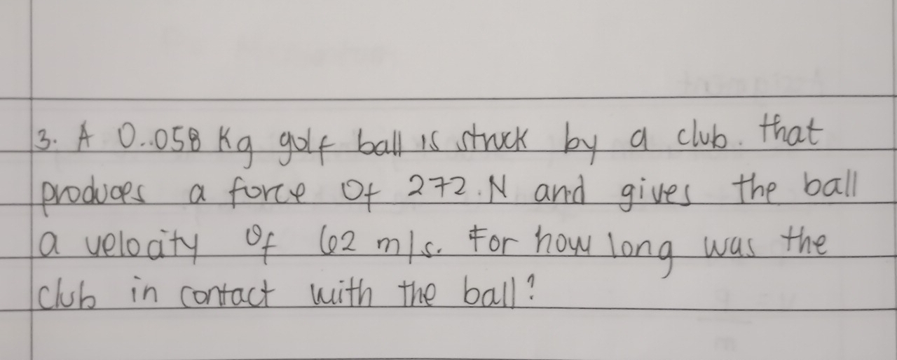 A 0. 05B Kg golt ball is struck by a club. that 
produces a force of 272. N and gives the ball 
a velocity of 6o2 m/s. For how long was the 
club in contact with the ball?