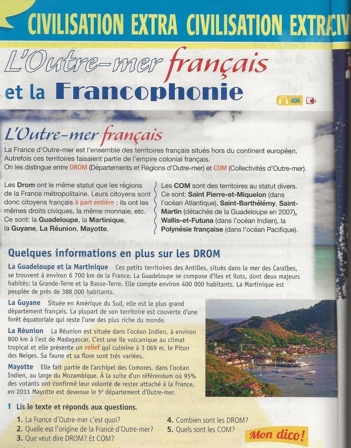 CIVILISATION EXTRA CIVILISATION EXTRÆIV
L'Outre-mer français
et la Francophonie
406
L'Outre-mer français
La France d'Outre-mer est l'ensemble des territoires français situés hors du continent européen.
Autrefois ces territoires faisaient partie de l'empire colonial français.
On les distingue entre DROM (Départements et Régions d'Outre-mer) et COM (Collectivités d'Outre-mer).
Les Drom ont le même statut que les régions Les COM sont des territoires au statut divers.
de la France métropolitaine. Leurs citoyens sont Ce sont: Saint Pierre-et-Miquelon (dans
donc citoyens français à part entière : ils ont les l'océan Atlantique), Saint-Barthélémy, Saint-
mêmes droits civiques, la même monnaie, etc.  Martin (détachés de la Guadeloupe en 2007),
Ce sont: la Guadeloupe, la Martinique, Wallis-et-Futuna (dans l'océan Indien), la
la Guyane, La Réunion, Mayotte. Polynésie française (dans l'océan Pacifique).
Quelques informations en plus sur les DROM
La Guadeloupe et la Martinique Ces petits territoires des Antilles, situés dans la mer des Caraïbes,
se trouvent à environ 6 700 km de la France. La Guadeloupe se compose d’îles et îlots, dont deux majeurs
habités: la Grande-Terre et la Basse-Terre. Elle compte environ 400 000 habitants. La Martinique est
peuplée de près de 388 000 habitants.
La Guyane Située en Amérique du Sud, elle est le plus grand
département français. La plupart de son territoire est couverte d’une
forêt équatoriale qui reste l’une des plus riche du monde.
La Réunion La Réunion est située dans l'océan Indien, à environ
800 km à l’est de Madagascar. C’est une île volcanique au climat
tropical et elle présente un relief qui culmine à 3 069 m, le Piton
des Neiges. Sa faune et sa flore sont très variées.
Mayotte Elle fait partie de l'archipel des Comores, dans l'océan
Indien, au large du Mozambique. À la suite d’un référendum où 95%
des votants ont confirmé leur volonté de rester attaché à la France,
en 2011 Mayotte est devenue le 5^e département d'Outre-mer.
1 Lis le texte et réponds aux questions.
1. La France d'Outre-mer c’est quoi? 4. Combien sont les DROM?
2. Quelle est l’origine de la France d’Outre-mer? 5. Quels sont les COM? Mon dico!
3. Que veut dire DROM? Et COM?