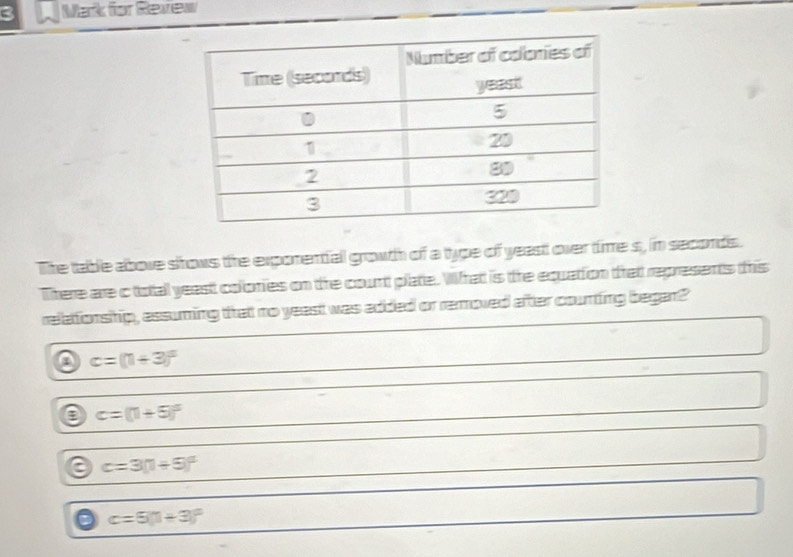 Mark for Review
The table above srows the exporential growth of a type of yeast over time s, in seconds.
There are c total yeast colonies on the count plate. What is the equation trat represents this
relationship, assuming that no yeast was added or removed after counting began?
a c=(1+3)^2
e c=(1+5)^circ 
c=3(1+5)^circ 
C c=5(1+3)^circ 