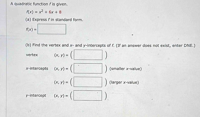 A quadratic function f is given.
f(x)=x^2+6x+8
(a) Express f in standard form.
f(x)=□
(b) Find the vertex and x - and y-intercepts of f. (If an answer does not exist, enter DNE.) 
vertex (x,y)=
x-intercepts (x,y)= (smaller x -value)
(x,y)= (larger x -value) 
y-intercept (x,y)=