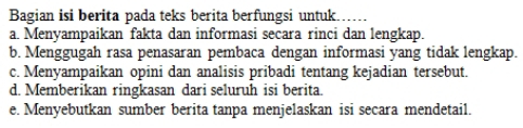 Bagian isi berita pada teks berita berfungsi untuk….....
a. Menyampaikan fakta dan informasi secara rinci dan lengkap.
b. Menggugah rasa penasaran pembaca dengan informasi yang tidak lengkap.
c. Menyampaikan opini dan analisis pribadi tentang kejadian tersebut.
d. Memberikan ringkasan dari seluruh isi berita.
e. Menyebutkan sumber berita tanpa menjelaskan isi secara mendetail.