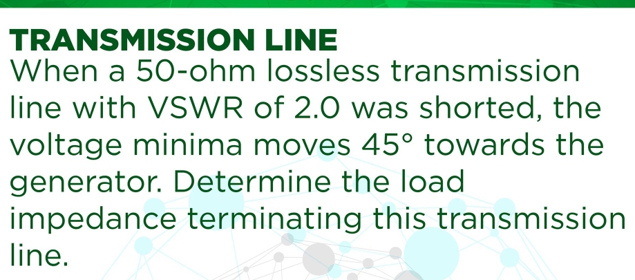 TRANSMISSION LINE 
When a 50-ohm lossless transmission 
line with VSWR of 2.0 was shorted, the 
voltage minima moves 45° towards the 
generator. Determine the load 
impedance terminating this transmission 
line.