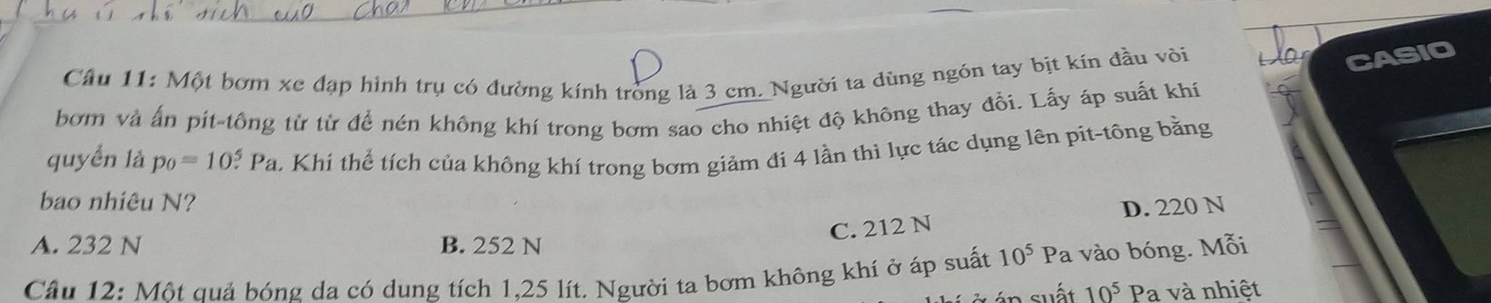 Một bơm xe đạp hình trụ có đường kính tròng là 3 cm. Người ta dùng ngón tay bịt kín đầu vòi
CASIO
bơm và ấn pit-tông từ từ để nén không khí trong bơm sao cho nhiệt độ không thay đồi. Lấy áp suất khí
quyển là p_0=10^5. Pa. Khi thể tích của không khí trong bơm giảm đi 4 lần thì lực tác dụng lên pit-tông bằng
bao nhiêu N? D. 220 N
C. 212 N
A. 232 N B. 252 N
Câu 12: Một quả bóng da có dung tích 1,25 lít. Người ta bơm không khí ở áp suất 10^5Pa vào bóng. Mỗi
suất 10^5 Pa và nhiệt