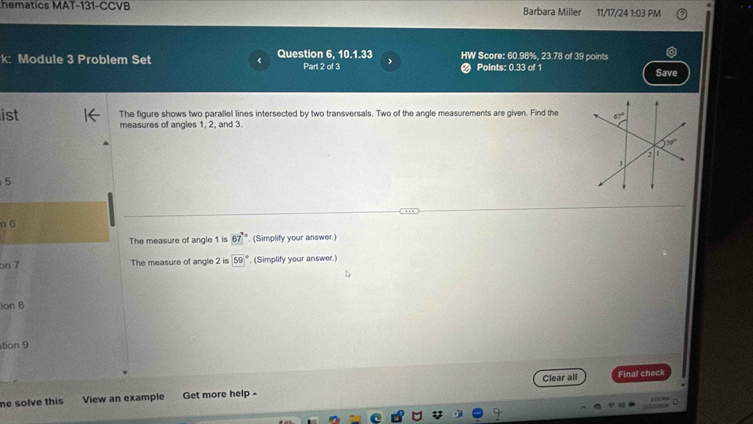 hematics MAT-131-CCVB Barbara Miller 11/17/24 1:03 PM
: Module 3 Problem Set Question 6, 10.1.33 HW Score: 60.98%, 23.78 of 39 points
Part 2 of 3 > Points: 0.33 of 1 Save
ist The figure shows two parallel lines intersected by two transversals. Two of the angle measurements are given. Find the
measures of angles 1, 2, and 3.
5
n 6
The measure of angle 1 is 67°. (Simplify your answer.)
on 7 The measure of angle 2 is 59° , (Simplify your answer.)
ion 8
tion 9
Clear all Final check
he solve this View an example Get more help -
L FM