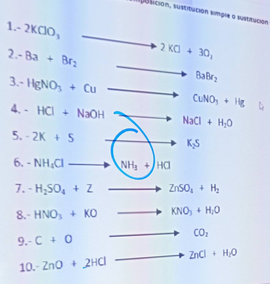 sposición, sustitución simple o sustitución 
1. - 2KClO_3
_  -Ba+Br_2
2KCl+3O_2
3 -HgNO_3+Cu
BaBr_2
CuNO_3+Hg
4. -HCl+NaOH
NaCl+H_2O
5. -2k+5
K_2S
6. -NH_4Cl
NH_3+HCl
7. -H_2SO_4+Z ZnSO_4+H_2
8. - HNO_3+KO
to KNO_3+H_2O
9.-C+O
to CO_2
to 
10. -ZnO+2HCl ZnCl+H_2O