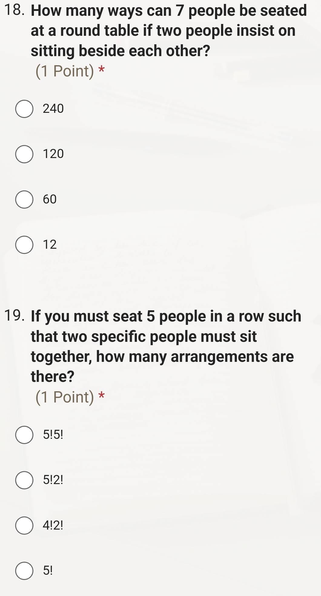 How many ways can 7 people be seated
at a round table if two people insist on
sitting beside each other?
(1 Point) *
240
120
60
12
19. If you must seat 5 people in a row such
that two specific people must sit
together, how many arrangements are
there?
(1 Point) *
5! 5!
5!2!
4!2!
5!