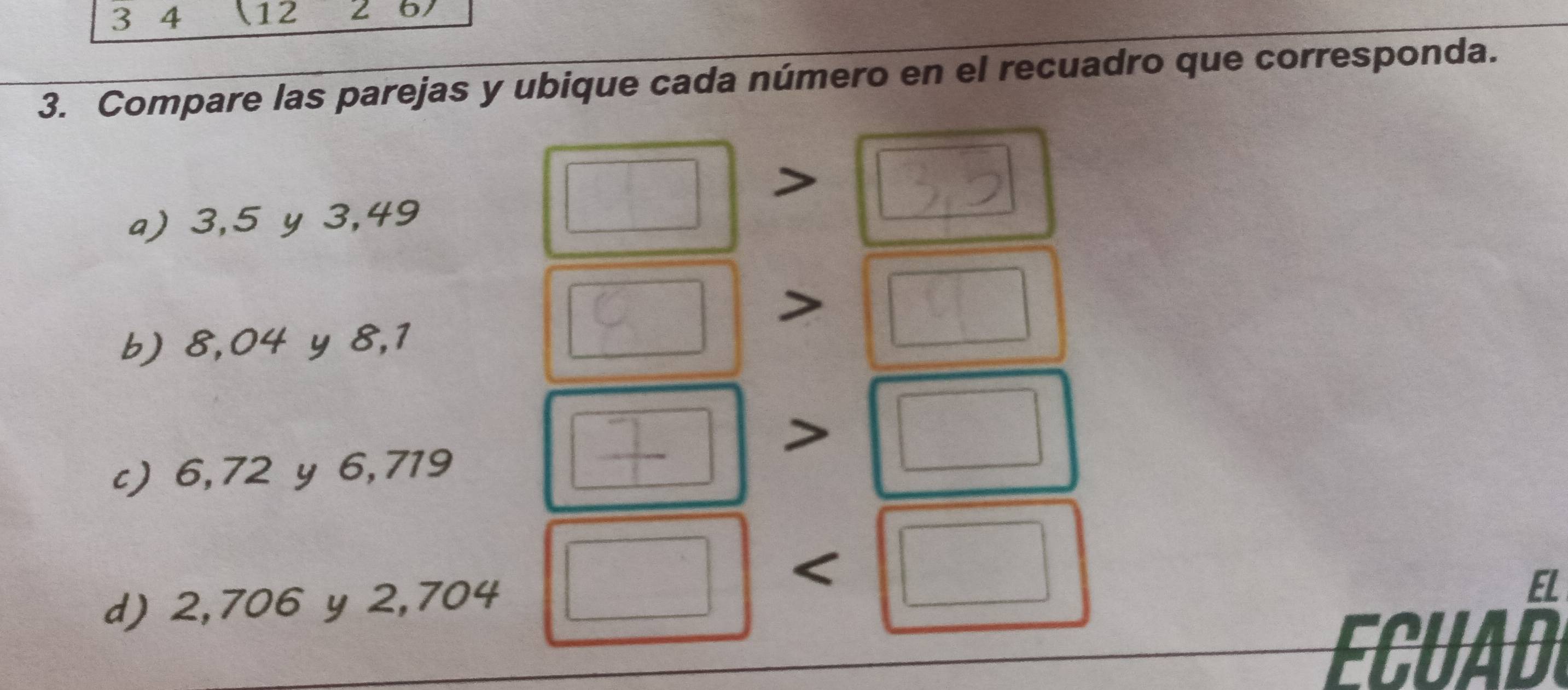 3 4 12 67
3. Compare las parejas y ubique cada número en el recuadro que corresponda. 
a) 3, 5 y 3,49
b) 8,04 y 8,1
c) 6,72 y 6,719 < 
d)  2,706 y 2,704
EL 
ECUAD