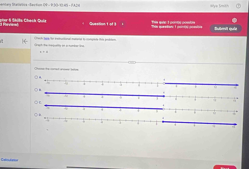 entary Statistics -Section 09 - 9:30-10:45 - FA24 Mya Smith 
pter 6 Skills Check Quiz 
d Review) Question 1 of 3 This quiz: 3 point(s) possible 
This question: 1 point(s) possible Submit quiz 
t 
Check here for instructional material to complete this problem. 
Graph the inequality on a number line.
x>4
Choose the correct answer below. 
Calculator