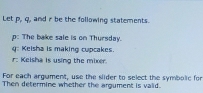 Let p, q, and r be the following statements.
p : The bake sale is on Thursday.
q : Keisha is making cupcakes 
r: Keisha is using the mixer. 
For each argument, use the slider to select the symbolic for 
Then determine whether the argument is valid.