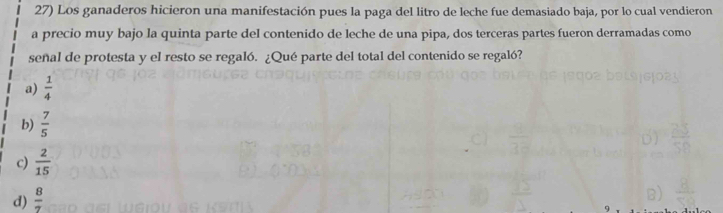 Los ganaderos hicieron una manifestación pues la paga del litro de leche fue demasiado baja, por lo cual vendieron
a precio muy bajo la quinta parte del contenido de leche de una pipa, dos terceras partes fueron derramadas como
señal de protesta y el resto se regaló. ¿Qué parte del total del contenido se regaló?
a)  1/4 
b)  7/5 
c)  2/15 
d)  8/7 