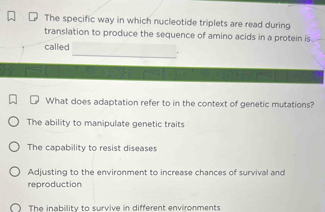 The specific way in which nucleotide triplets are read during
translation to produce the sequence of amino acids in a protein is
called
What does adaptation refer to in the context of genetic mutations?
The ability to manipulate genetic traits
The capability to resist diseases
Adjusting to the environment to increase chances of survival and
reproduction
The inability to survive in different environments