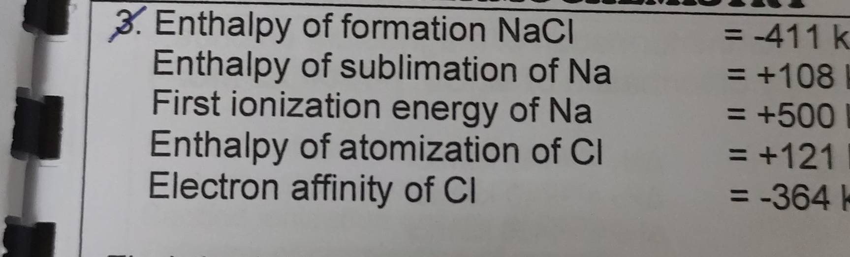 Enthalpy of formation NaCl =-411k
Enthalpy of sublimation of Na
=+108
First ionization energy of Na
=+500
Enthalpy of atomization of CI
=+121
Electron affinity of CI
=-364