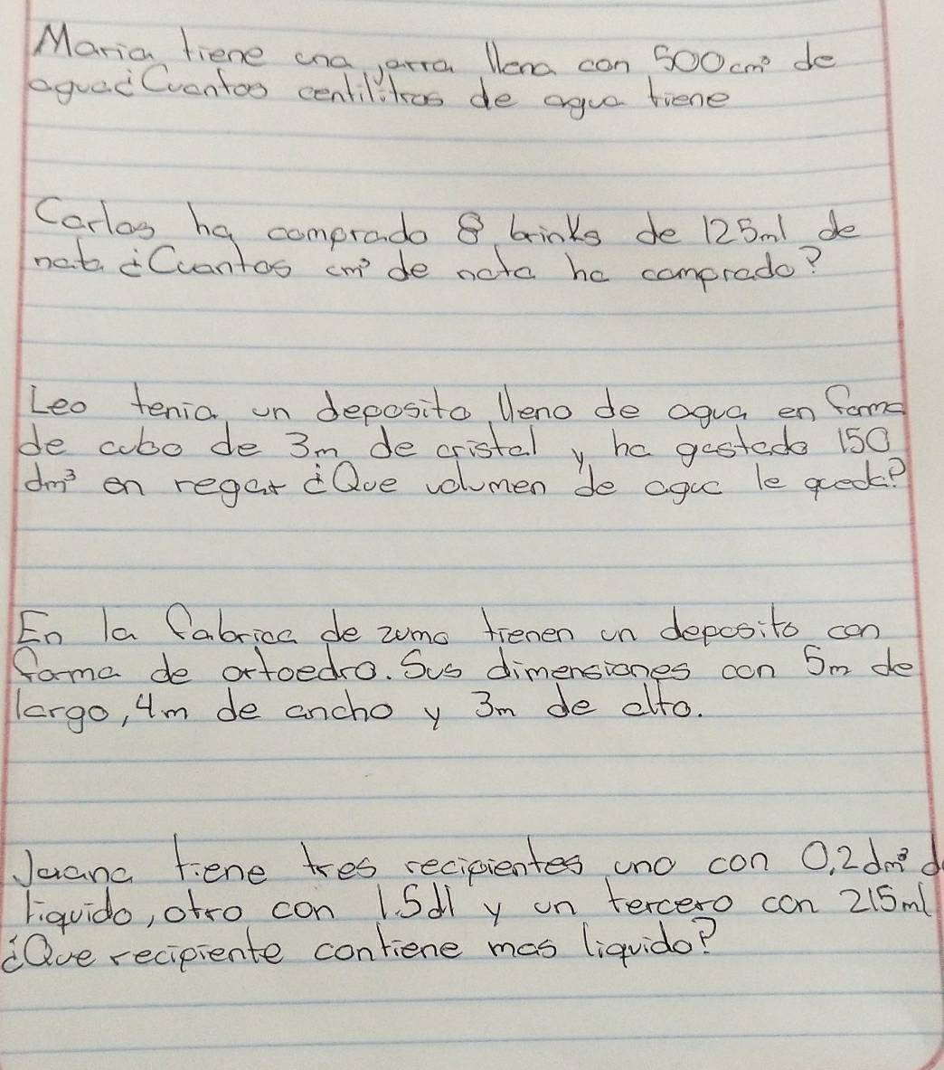 Maria fiene ona arra lera con 500cm^3 de 
equei Cventoo centilitos de ague tiene 
Carlos ha comprado 8 brinks de 125 m1 de 
net Cuantos cm^3 de noto he comprado? 
Leo tenia un deposito Ueno de agua en fame 
de cubo de 3m de cristal y ha gestede 150
dm on reget dQve volumen de ague le qreok? 
Eo la Cabrica de zume fienen on depos:to con 
fama de ortoedro. Sus dimensiones con 5m de 
lergo, 4m de ancho y 3m de oto. 
Jaana fene tres recipientes uno con 0.2dm^3 d 
liquido, atro con lSdly on tercero con 215m ( 
dQve recipiente contiene mas liquido?