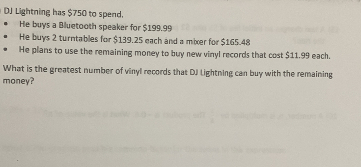 DJ Lightning has $750 to spend. 
He buys a Bluetooth speaker for $199.99
He buys 2 turntables for $139.25 each and a mixer for $165.48
He plans to use the remaining money to buy new vinyl records that cost $11.99 each. 
What is the greatest number of vinyl records that DJ Lightning can buy with the remaining 
money?