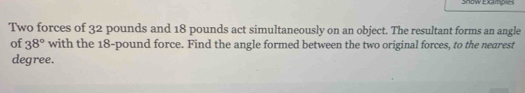 Show Examples 
Two forces of 32 pounds and 18 pounds act simultaneously on an object. The resultant forms an angle 
of 38° with the 18-pound force. Find the angle formed between the two original forces, to the nearest
degree.