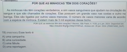 POR QUE AS MINHOCAS TÊM DOIS CORAÇÕES?
As minhocas não têm corações verdadeiros, e sim vasos sanguíneos que ajudam na circulação do
sangue e que são chamados de corações. Elas possuem um grande vaso nas costas e outro na
barriga. Eles são ligados por outros vasos menores. O número de vasos menores varia de acordo
com a espécie de minhoca. Existem mais de 3 mil espécies desse bicho.
POR QUE as minhocas têm dois corações? Recreio, São Paulo, n. 1128, p.4, jun. 2024. Disponível em
htps:/meulink.fit/gXgLDWqOVVNFaJL. Acesso em: 26 jun. 2024. (P00074353_SUP)
19) (p00074363) Esse texto é
A) uma campanha.
B) uma curiosidade.
C) uma fábula.
D) uma reportagem.