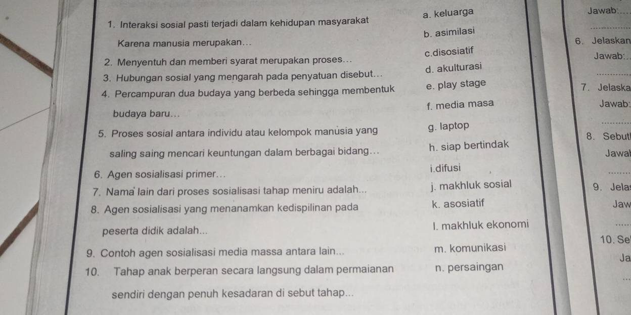 Interaksi sosial pasti terjadi dalam kehidupan masyarakat a. keluarga
Jawab:_
b. asimilasi
_
Karena manusia merupakan... 6. Jelaskan
c.disosiatif
2. Menyentuh dan memberi syarat merupakan proses...
Jawab:.
_
d. akulturasi
3. Hubungan sosial yang mengarah pada penyatuan disebut...
4. Percampuran dua budaya yang berbeda sehingga membentuk e. play stage
7. Jelaska
f. media masa Jawab:
budaya baru...
5. Proses sosial antara individu atau kelompok manusia yang g. laptop
_
8. Sebut
saling saing mencari keuntungan dalam berbagai bidang... h. siap bertindak Jawal
i.difusi
6. Agen sosialisasi primer...
_
7. Nama lain dari proses sosialisasi tahap meniru adalah... j. makhluk sosial 9. Jela
8. Agen sosialisasi yang menanamkan kedispilinan pada k. asosiatif
Jaw
peserta didik adalah... I. makhluk ekonomi
_
10. Se
9. Contoh agen sosialisasi media massa antara lain... m. komunikasi
Ja
10. Tahap anak berperan secara langsung dalam permaianan n. persaingan
sendiri dengan penuh kesadaran di sebut tahap...