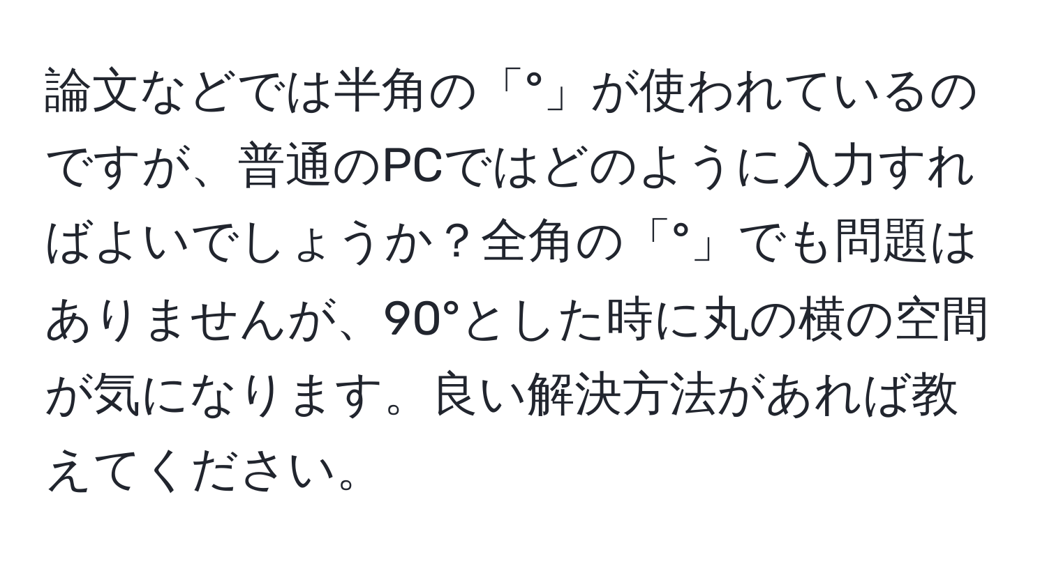 論文などでは半角の「°」が使われているのですが、普通のPCではどのように入力すればよいでしょうか？全角の「°」でも問題はありませんが、90°とした時に丸の横の空間が気になります。良い解決方法があれば教えてください。