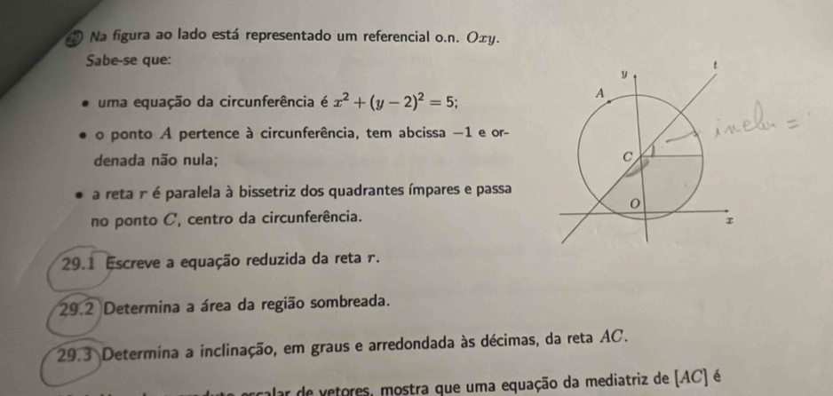 Na figura ao lado está representado um referencial o.n. Oxy. 
Sabe-se que: 
uma equação da circunferência é x^2+(y-2)^2=5; 
o ponto A pertence à circunferência, tem abcissa −1 e or- 
denada não nula; 
a reta r é paralela à bissetriz dos quadrantes ímpares e passa 
no ponto C, centro da circunferência. 
29.1 Escreve a equação reduzida da reta 1. 
29.2 Determina a área da região sombreada. 
29.3 Determina a inclinação, em graus e arredondada às décimas, da reta AC. 
calar de vetores, mostra que uma equação da mediatriz de (AC) é