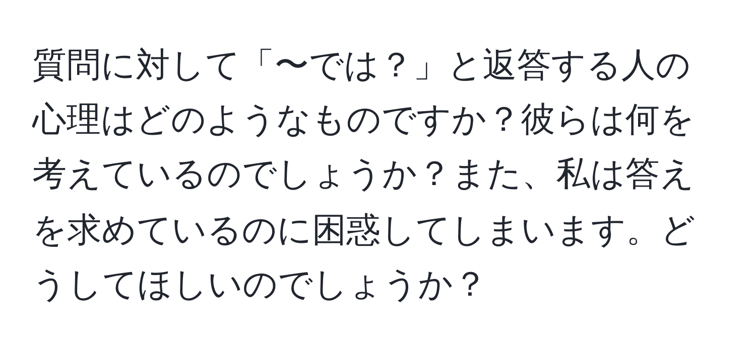 質問に対して「〜では？」と返答する人の心理はどのようなものですか？彼らは何を考えているのでしょうか？また、私は答えを求めているのに困惑してしまいます。どうしてほしいのでしょうか？