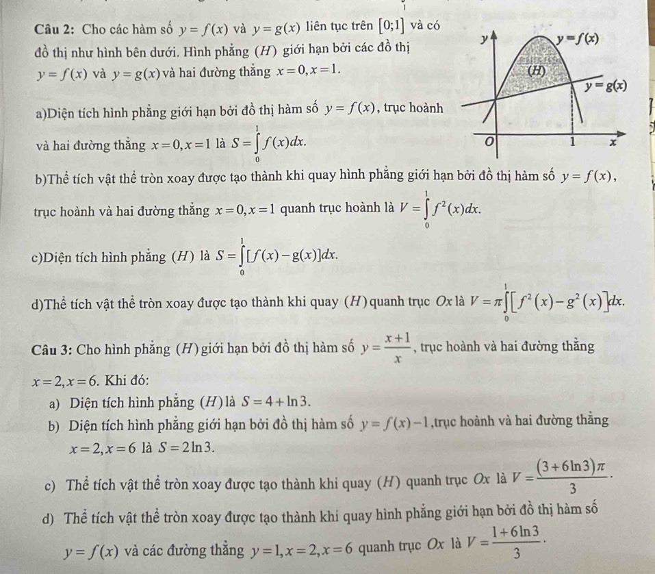 Cho các hàm số y=f(x) và y=g(x) liên tục trên [0;1] và có
đồ thị như hình bên dưới. Hình phẳng (H) giới hạn bởi các đồ thị
y=f(x) và y=g(x) và hai đường thắng x=0,x=1.
a)Diện tích hình phẳng giới hạn bởi đồ thị hàm số y=f(x) , trục hoành
7
,
và hai đường thẳng x=0,x=1 là S=∈tlimits _0^(1f(x)dx.
b)Thể tích vật thể tròn xoay được tạo thành khi quay hình phẳng giới hạn bởi đồ thị hàm số y=f(x),
trục hoành và hai đường thắng x=0,x=1 quanh trục hoành là V=∈tlimits _0^1f^2)(x)dx.
c)Diện tích hình phẳng (H) là S=∈tlimits _0^(1[f(x)-g(x)]dx.
d)Thể tích vật thể tròn xoay được tạo thành khi quay (H) quanh trục Ox là V=π ∈tlimits _0^1[f^2)(x)-g^2(x)]dx.
Câu 3: Cho hình phẳng (H) giới hạn bởi đồ thị hàm số y= (x+1)/x  , trục hoành và hai đường thằng
x=2,x=6. Khi đó:
a) Diện tích hình phẳng (H) là S=4+ln 3.
b) Diện tích hình phẳng giới hạn bởi đồ thị hàm số y=f(x)-1 ,trục hoành và hai đường thằng
x=2,x=6 là S=2ln 3.
c) Thể tích vật thể tròn xoay được tạo thành khi quay (H) quanh trục Ox là V= ((3+6ln 3)π )/3 ·
d) Thể tích vật thể tròn xoay được tạo thành khi quay hình phẳng giới hạn bởi đồ thị hàm số
y=f(x) và các đường thẳng y=1,x=2,x=6 quanh trục Ox là V= (1+6ln 3)/3 ·