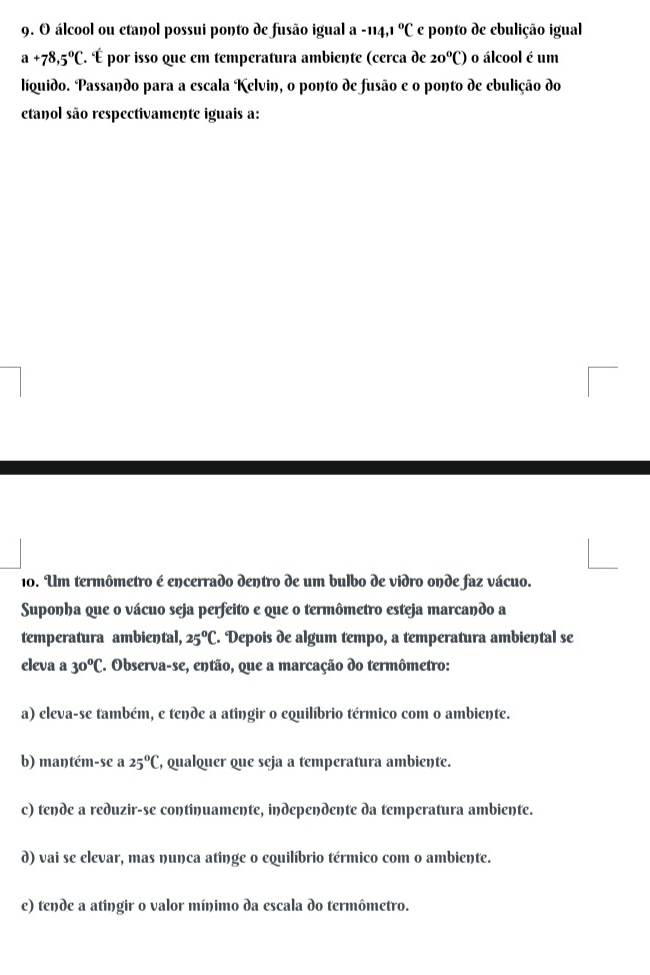 álcool ou etanol possui ponto de fusão igual a -114.1°C e ponto de ebulição igual
a+78,5°C É. É por isso que em temperatura ambiente (cerca de 20°C) o álcool é um
liquido. Passando para a escala Kelvin, o ponto de fusão e o ponto de ebulição do
etanol são respectivamente iguais a:
10. Um termômetro é encerrado dentro de um bulbo de vidro onde faz vácuo.
Suponha que o vácuo seja perfeito e que o termômetro esteja marcando a
temperatura ambiental, 25°C. Depois de algum tempo, a temperatura ambiental se
eleva a 30°C. Observa-se, então, que a marcação do termômetro:
a) eleva-se também, e tende a atingir o equilíbrio térmico com o ambiente.
b) maŋtém-se a 25°C , qualquer que seja a temperatura ambiente.
c) tende a reduzir-se continuamente, independente da temperatura ambiente.
d) vai se elevar, mas nunca atinge o equilíbrio térmico com o ambiente.
e) tende a atingir o valor mínimo da escala do termômetro.