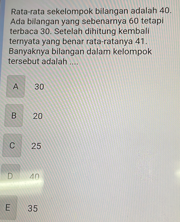 Rata-rata sekelompok bilangan adalah 40.
Ada bilangan yang sebenarnya 60 tetapi
terbaca 30. Setelah dihitung kembali
ternyata yang benar rata-ratanya 41.
Banyaknya bilangan dalam kelompok
tersebut adalah ....
A 30
B 20
C 25
D 40
E 35