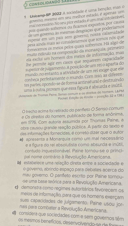 CONSOLIDANDO Šaber i
1 Unicamp-SP 2022 A sociedade é uma benção, mas o
governo, mesmo em seu melhor estado, é apenas um
mal necessário. No seu pior estado, é um mal intolerável,
pois quando sofremos ou ficamos expostos, por causa
de um governo, às mesmas desgraças que poderíamos
esperar em um país sem governo, nossa calamidade
pesa ainda mais ao considerarmos que somos nós que
forecemos os meios pelos quais sofremos. Há algo de
muito ridículo na composição da monarquia; primeiro
ela exclui um homem dos meios de informação, mas
lhe permite agir em casos que requerem capacidade
superior de julgamento. A posição de um rei o aparta do
mundo; no entanto, a atividade de um rei exige que ele
conheça perfeitamente o mundo. Com isso, as diferen-
tes partes, opondo-se de forma antinatural e destruindo
uma à outra, provam que essa figura é absurda e inútil.
(Adaptado de Thomas Paine, Senso comum e os direltos do homem. L&PM
Pocket. Edição do Kindle - posição 32 a 138.)
O trecho acima foi retirado do panfleto O Senso comum
e Os direitos do homem, publicado de forma anônima,
em 1776. Com autoria assumida por Thomas Paine, a
obra causou grande reação pública. A partir do texto e
das informações fornecidas, é correto dizer que o autor
a) apresenta a Monarquia como um mal necessário
e a figura do rei absolutista como absurda e inútil,
contudo inquestionável. Paine tornou-se o princi-
pal nome contrário à Revolução Americana.
b) estabelece uma relação direta entre a sociedade e
o governo, abrindo espaço para debates acerca do
mau governo. O panfleto escrito por Paine tornou-
-se uma base teórica para a Revolução Americana.
c) demonstra como regimes autoritários favorecem os
meios de informação, para que os homens exerçam
suas capacidades de julgamento. Paine usou jor-
nais para combater a Revolução Americana.
d) considera que sociedades com e sem governos têm
os mesmos benefícios, desenvolvendo-s e e  orm