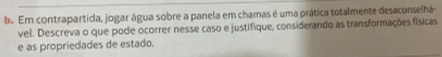 Em contrapartida, jogar água sobre a panela em chamas é uma prática totalmente desaconselhá- 
vel. Descreva o que pode ocorrer nesse caso e justifique, considerando as transformações físicas 
e as propriedades de estado.