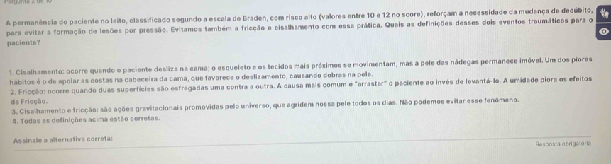 A permanência do paciente no leito, classificado segundo a escala de Braden, com risco alto (valores entre 10 e 12 no score), reforçam a necessidade da mudança de decúbito,
para evitar a formação de lesões por pressão. Evitamos também a fricção e cisalhamento com essa prática. Quais as definições desses dois eventos traumáticos para o
paciente?
1. Cisalhamento: ocorre quando o paciente desliza na cama; o esqueleto e os tecidos mais próximos se movimentam, mas a pele das nádegas permanece imóvel. Um dos piores
hábitos é o de apoiar as costas na cabeceira da cama, que favorece o deslizamento, causando dobras na pele.
2. Fricção: ocorre quando duas superfícies são esfregadas uma contra a outra. A causa mais comum é "arrastar" o paciente ao invés de levantá-lo. A umidade piora os efeitos
da Fricção.
3. Cisalhamento e fricção: são ações gravitacionais promovidas pelo universo, que agridem nossa pele todos os dias. Não podemos evitar esse fenômeno.
4. Todas as definições acima estão corretas.
Assinale a alternativa correta:
Resposta obrigatória