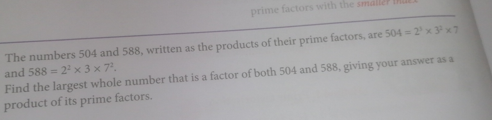 prime factors with the smaler m 
The numbers 504 and 588, written as the products of their prime factors, are 504=2^3* 3^2* 7
588=2^2* 3* 7^2. 
and Find the largest whole number that is a factor of both 504 and 588, giving your answer as a 
product of its prime factors.