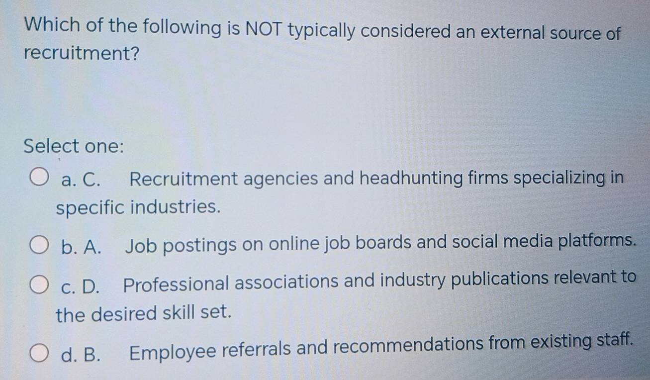 Which of the following is NOT typically considered an external source of
recruitment?
Select one:
a. C. Recruitment agencies and headhunting firms specializing in
specific industries.
b. A. Job postings on online job boards and social media platforms.
c. D. Professional associations and industry publications relevant to
the desired skill set.
d. B. Employee referrals and recommendations from existing staff.