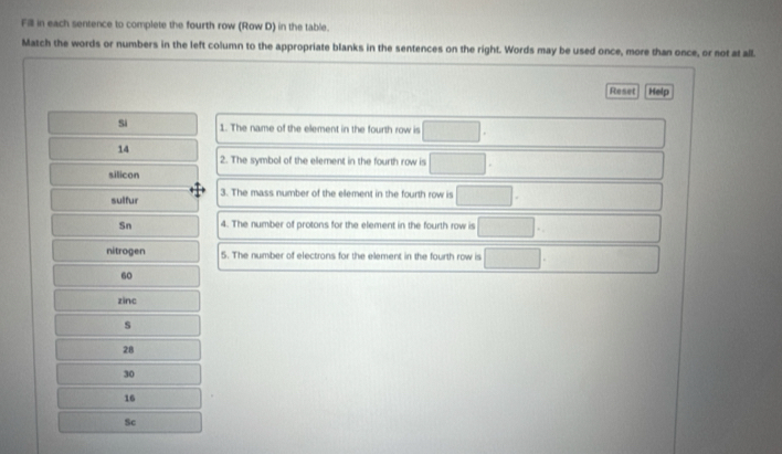 Fill in each sentence to complete the fourth row (Row D) in the table.
Match the words or numbers in the left column to the appropriate blanks in the sentences on the right. Words may be used once, more than once, or not at all.
Reset Help
Si 1. The name of the element in the fourth row is □ 
14
2. The symbol of the element in the fourth row is □
silicon
sulfur 3. The mass number of the element in the fourth row is x=frac  
Sn 4. The number of protons for the element in the fourth row is □
nitrogen 5. The number of electrons for the element in the fourth row is □
60
zinc
s
28
30
16
Sc