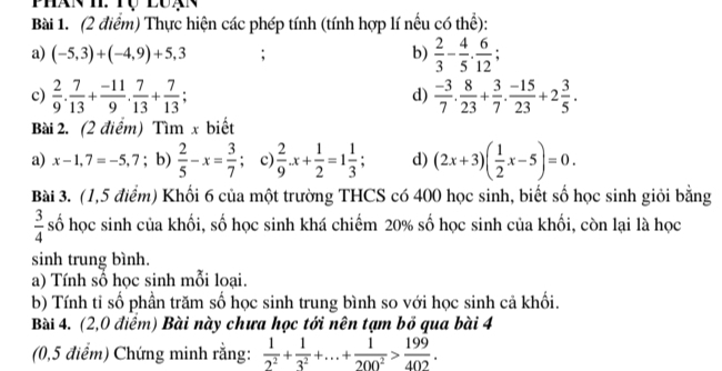 Thực hiện các phép tính (tính hợp lí nếu có thể): 
a) (-5,3)+(-4,9)+5,3 b)  2/3 - 4/5 . 6/12 ; 
c)  2/9 .  7/13 + (-11)/9 . 7/13 + 7/13 ;  (-3)/7 .  8/23 + 3/7 .  (-15)/23 +2 3/5 . 
d) 
Bài 2. (2 điểm) Tìm x biết 
a) x-1,7=-5,7; b)  2/5 -x= 3/7  c)  2/9 .x+ 1/2 =1 1/3 ; d) (2x+3)( 1/2 x-5)=0. 
Bài 3. (1,5 điểm) Khối 6 của một trường THCS có 400 học sinh, biết số học sinh giỏi bằng
 3/4  số học sinh của khối, số học sinh khá chiếm 20% số học sinh của khối, còn lại là học 
sinh trung bình. 
a) Tính số học sinh mỗi loại. 
b) Tính tỉ số phần trăm số học sinh trung bình so với học sinh cả khối. 
Bài 4. (2,0 điểm) Bài này chưa học tới nên tạm bỏ qua bài 4 
(0,5 điểm) Chứng minh rằng:  1/2^2 + 1/3^2 +...+ 1/200^2 > 199/402 .