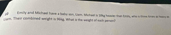 Ernily and Michael have a baby son, Liam. Michael is 18kg heavier than Emily, who is three times as heavy as 
Liam. Their combined weight is 96kg. What is the weight of each person?