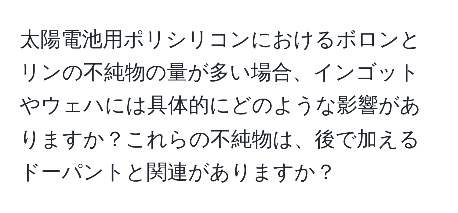 太陽電池用ポリシリコンにおけるボロンとリンの不純物の量が多い場合、インゴットやウェハには具体的にどのような影響がありますか？これらの不純物は、後で加えるドーパントと関連がありますか？